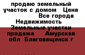 продаю земельный участок с домом › Цена ­ 1 500 000 - Все города Недвижимость » Земельные участки продажа   . Амурская обл.,Благовещенск г.